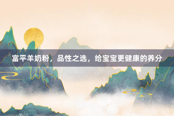 富平羊奶粉，品性之选，给宝宝更健康的养分